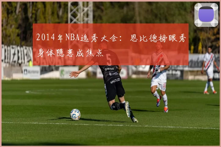 2014年NBA选秀大会:恩比德榜眼秀身体隐患成焦点