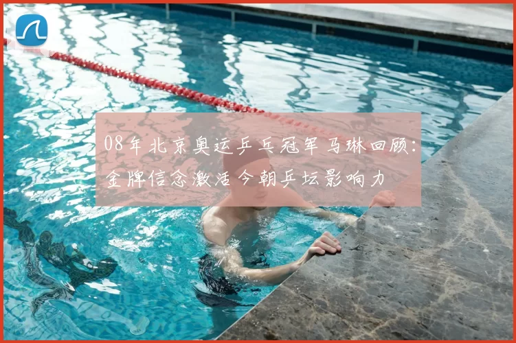 08年北京奥运乒乓冠军马琳回顾:金牌信念激活今朝乒坛影响力