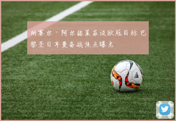 纳赛尔·阿尔赫莱菲谈欧冠目标 巴黎圣日耳曼备战焦点曝光