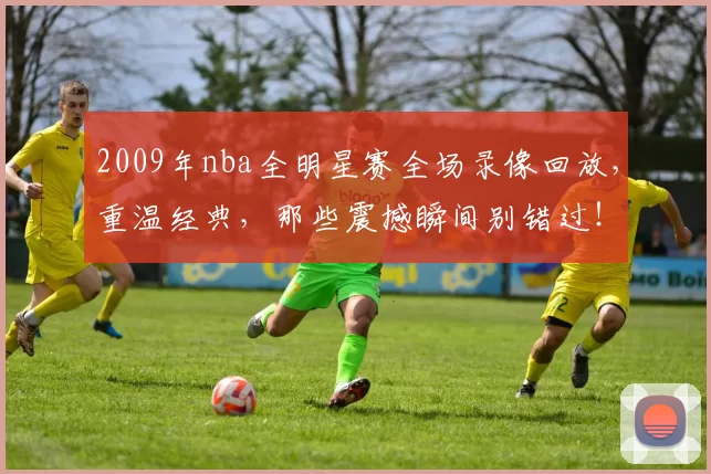 2009年nba全明星赛全场录像回放，重温经典，那些震撼瞬间别错过！
