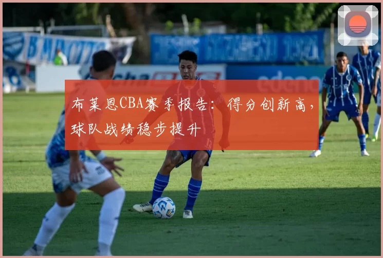 布莱恩CBA赛季报告:得分创新高,球队战绩稳步提升