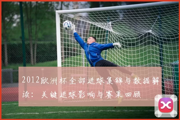 2012欧洲杯全部进球集锦与数据解读：关键进球影响与赛果回顾