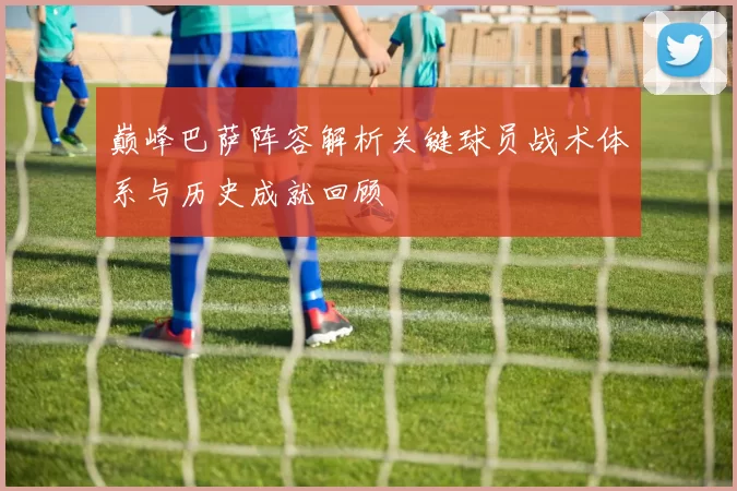 巅峰巴萨阵容解析关键球员战术体系与历史成就回顾