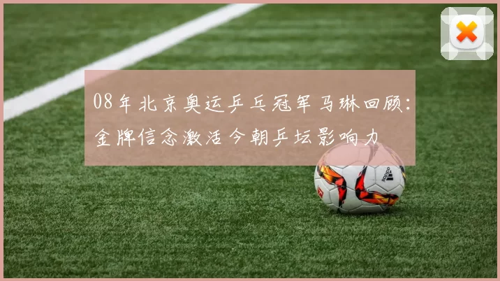 08年北京奥运乒乓冠军马琳回顾:金牌信念激活今朝乒坛影响力