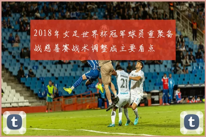 2018年女足世界杯冠军球员重聚备战慈善赛战术调整成主要看点