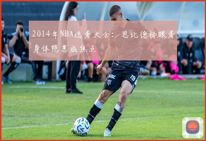 2014年NBA选秀大会：恩比德榜眼秀身体隐患成焦点