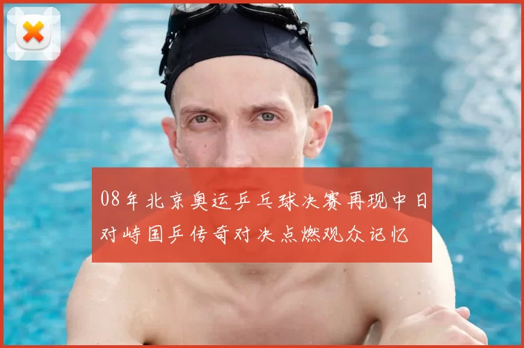 08年北京奥运乒乓球决赛再现中日对峙国乒传奇对决点燃观众记忆