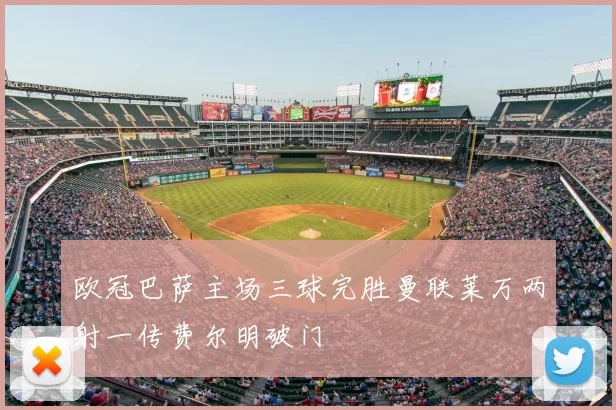 欧冠巴萨主场三球完胜曼联莱万两射一传费尔明破门