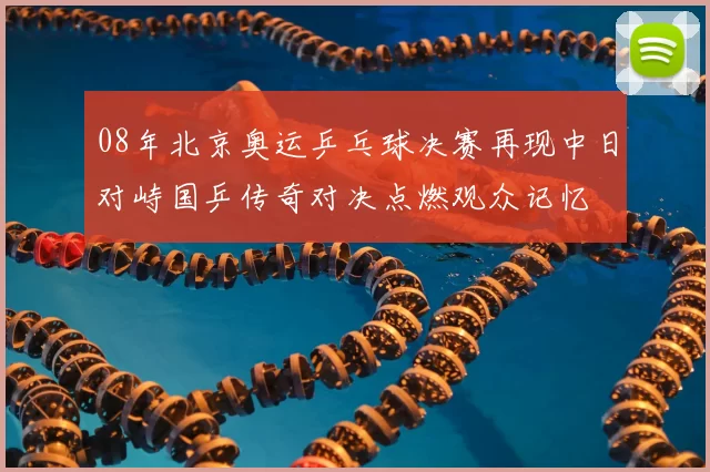 08年北京奥运乒乓球决赛再现中日对峙国乒传奇对决点燃观众记忆