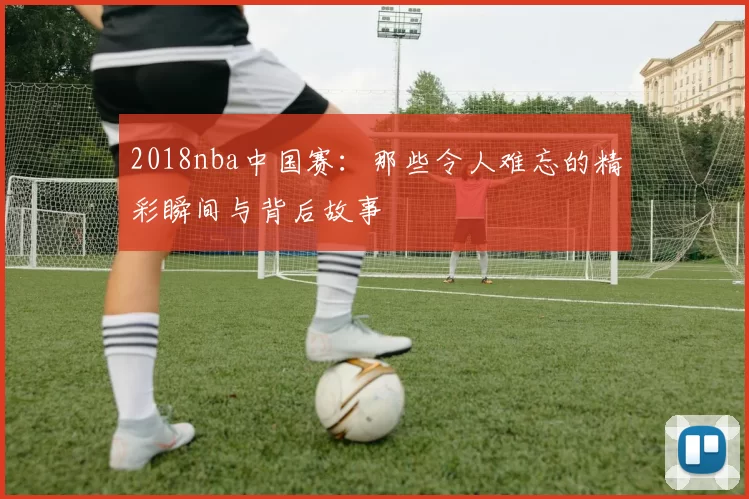 2018nba中国赛：那些令人难忘的精彩瞬间与背后故事