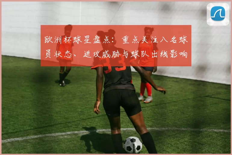 欧洲杯球星盘点：重点关注八名球员状态、进攻威胁与球队出线影响