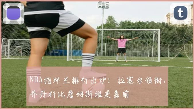 NBA指环王排行出炉：拉塞尔领衔，乔丹科比詹姆斯谁更靠前