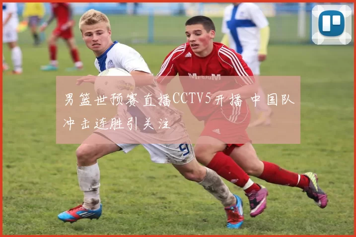 男篮世预赛直播CCTV5开播 中国队冲击连胜引关注