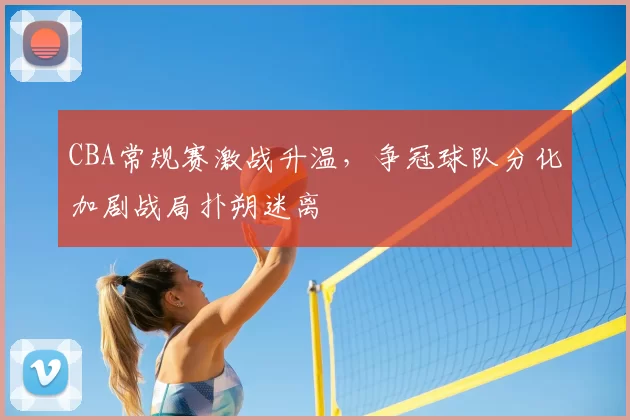 CBA常规赛激战升温，争冠球队分化加剧战局扑朔迷离