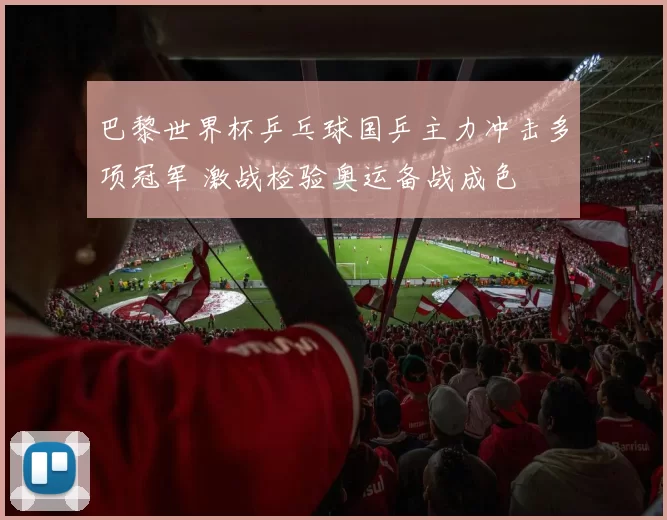 巴黎世界杯乒乓球国乒主力冲击多项冠军 激战检验奥运备战成色