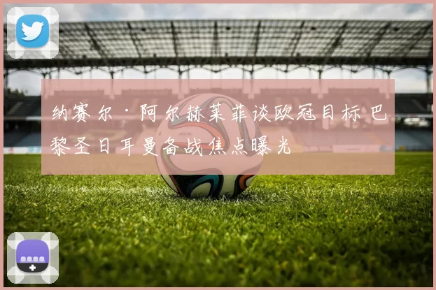 纳赛尔·阿尔赫莱菲谈欧冠目标 巴黎圣日耳曼备战焦点曝光