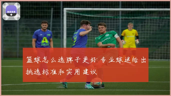 篮球怎么选牌子更好 专业球迷给出挑选标准和实用建议