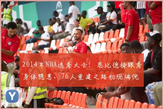 2014年NBA选秀大会：恩比德榜眼秀身体隐患，76人重建之路初现端倪