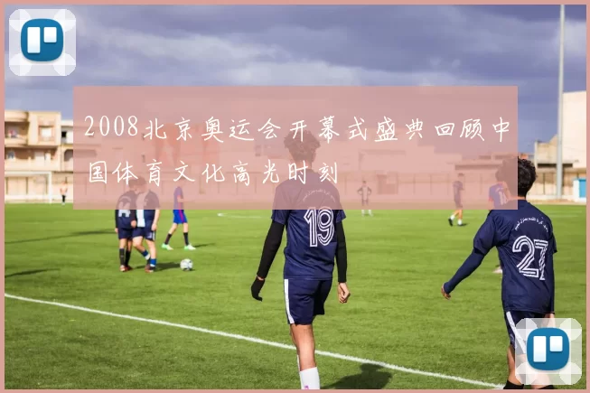 2008北京奥运会开幕式盛典回顾中国体育文化高光时刻