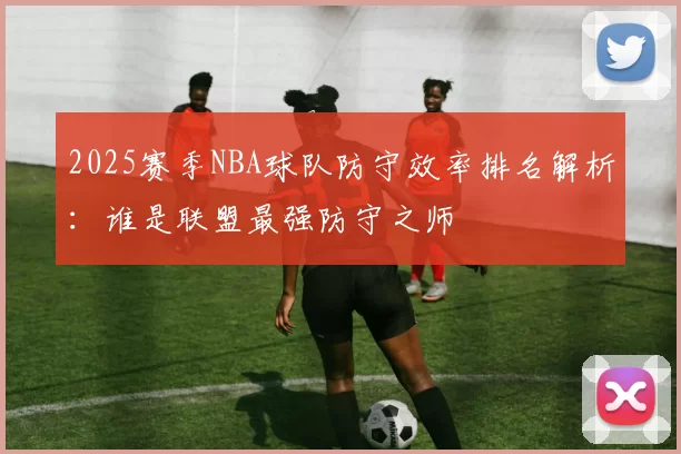 2025赛季NBA球队防守效率排名解析：谁是联盟最强防守之师