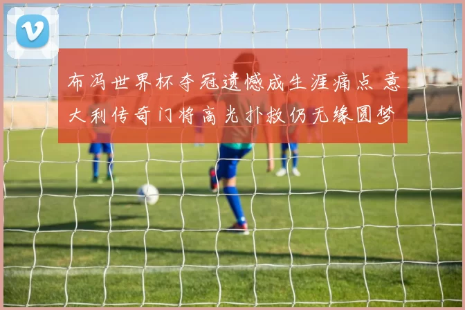 布冯世界杯夺冠遗憾成生涯痛点 意大利传奇门将高光扑救仍无缘圆梦