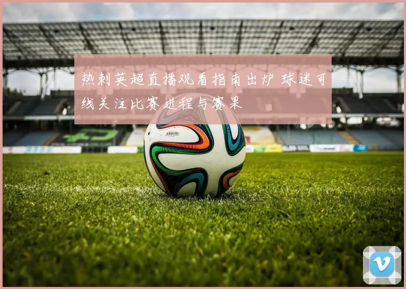 热刺英超直播观看指南出炉 球迷可线关注比赛进程与赛果