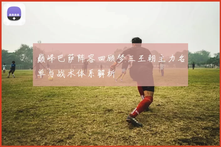巅峰巴萨阵容回顾梦三王朝主力名单与战术体系解析