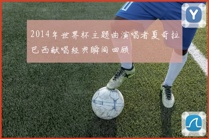 2014年世界杯主题曲演唱者夏奇拉巴西献唱经典瞬间回顾