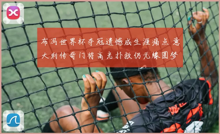 布冯世界杯夺冠遗憾成生涯痛点 意大利传奇门将高光扑救仍无缘圆梦