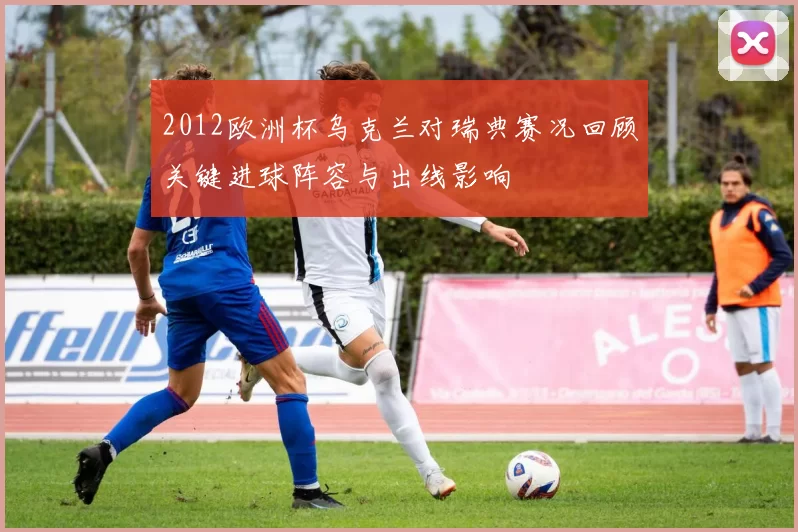 2012欧洲杯乌克兰对瑞典赛况回顾关键进球阵容与出线影响