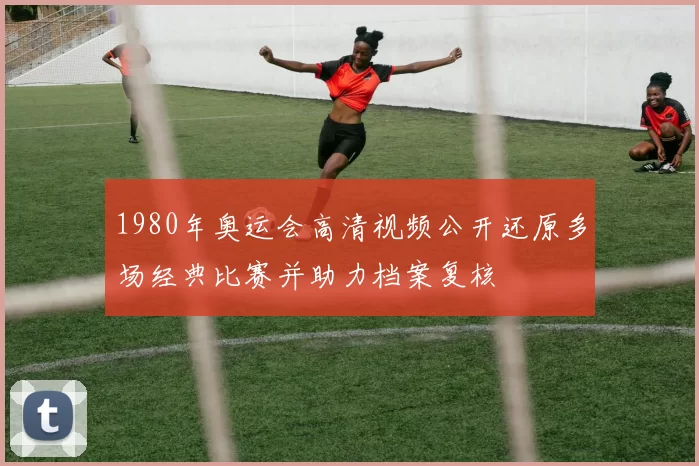 1980年奥运会高清视频公开还原多场经典比赛并助力档案复核