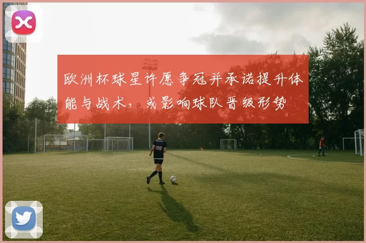 欧洲杯球星许愿争冠并承诺提升体能与战术，或影响球队晋级形势