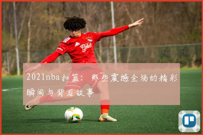 2021nba扣篮：那些震撼全场的精彩瞬间与背后故事