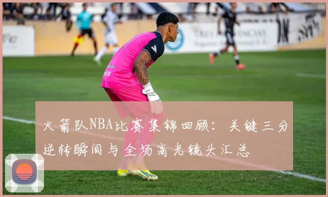 火箭队NBA比赛集锦回顾:关键三分逆转瞬间与全场高光镜头汇总