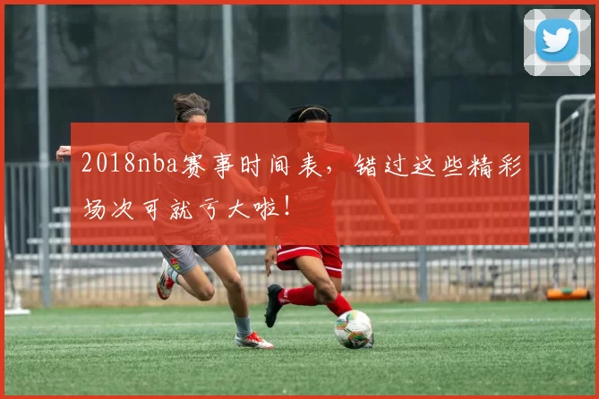 2018nba赛事时间表，错过这些精彩场次可就亏大啦！