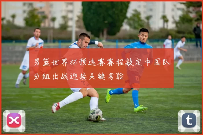 男篮世界杯预选赛赛程敲定中国队分组出战迎接关键考验
