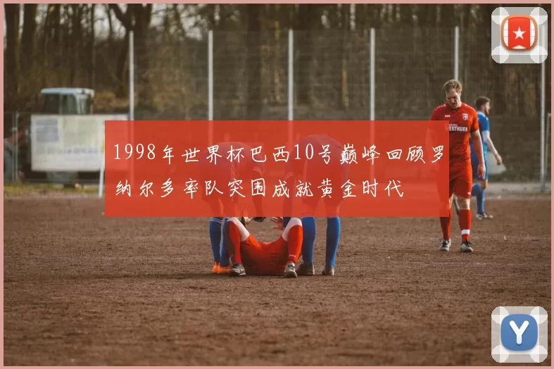 1998年世界杯巴西10号巅峰回顾罗纳尔多率队突围成就黄金时代