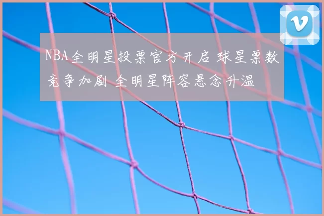 NBA全明星投票官方开启 球星票数竞争加剧 全明星阵容悬念升温