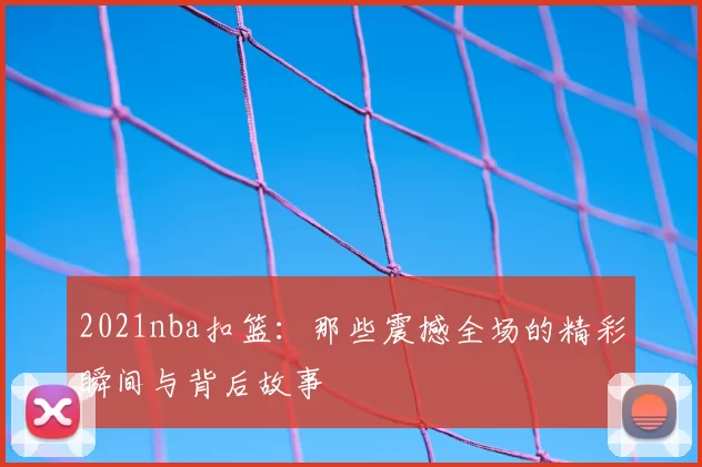 2021nba扣篮:那些震撼全场的精彩瞬间与背后故事