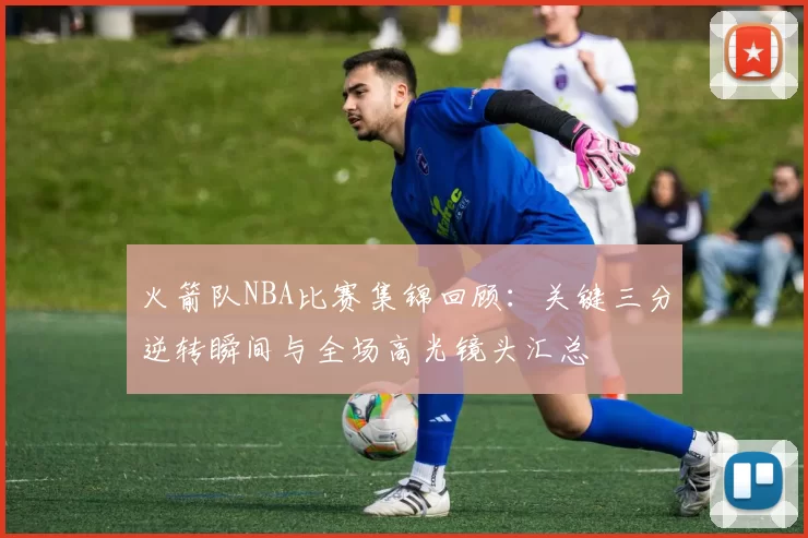 火箭队NBA比赛集锦回顾：关键三分逆转瞬间与全场高光镜头汇总