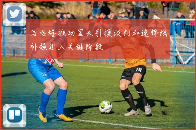 马洛塔推动国米引援谈判加速锋线补强进入关键阶段